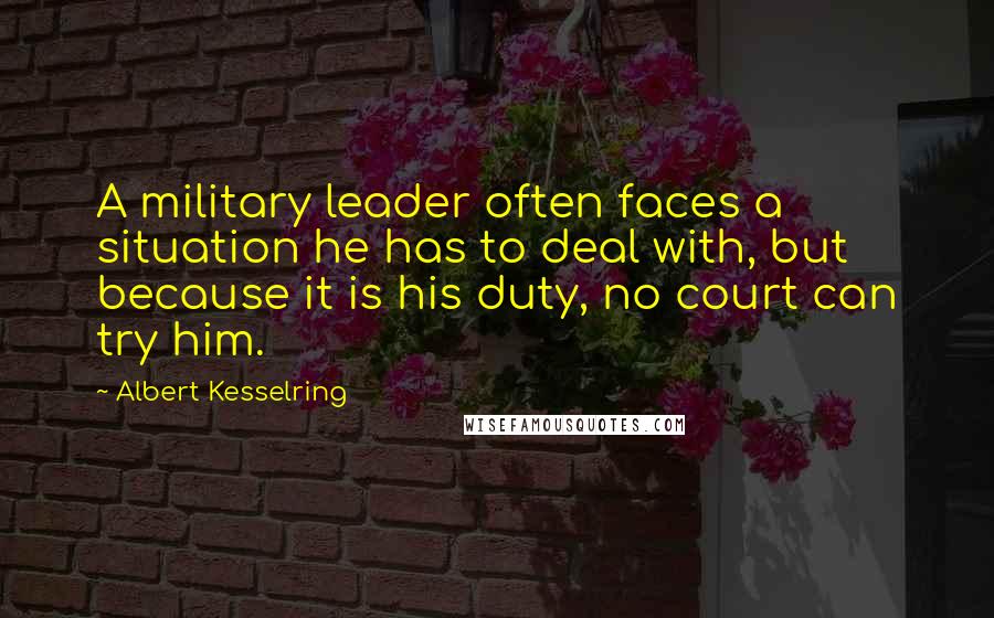 Albert Kesselring Quotes: A military leader often faces a situation he has to deal with, but because it is his duty, no court can try him.