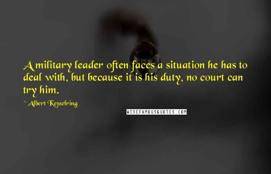 Albert Kesselring Quotes: A military leader often faces a situation he has to deal with, but because it is his duty, no court can try him.