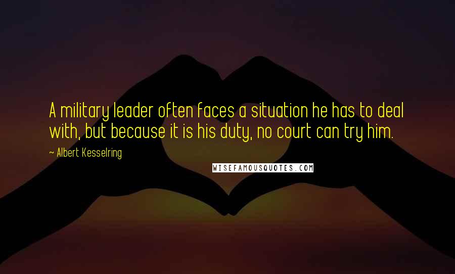 Albert Kesselring Quotes: A military leader often faces a situation he has to deal with, but because it is his duty, no court can try him.