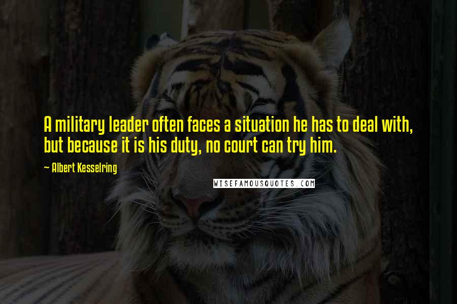 Albert Kesselring Quotes: A military leader often faces a situation he has to deal with, but because it is his duty, no court can try him.