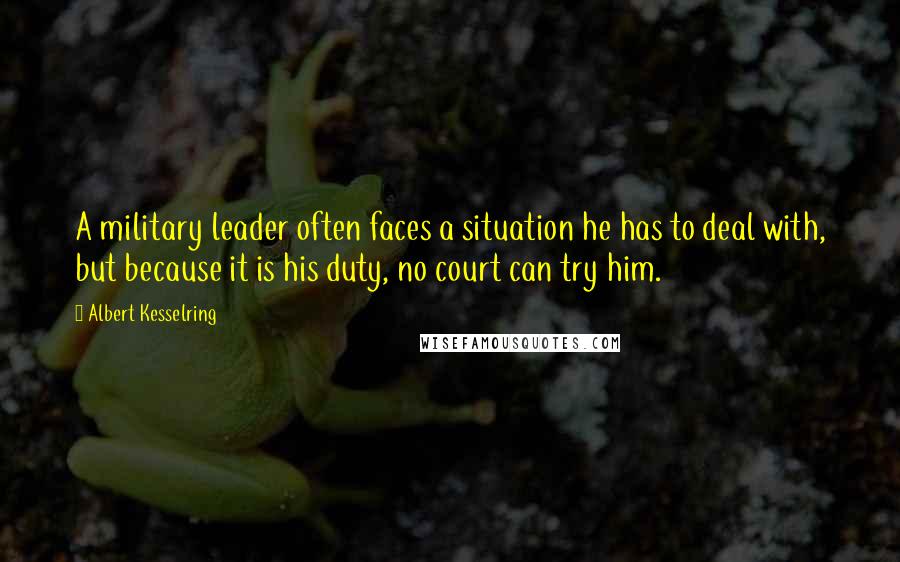 Albert Kesselring Quotes: A military leader often faces a situation he has to deal with, but because it is his duty, no court can try him.