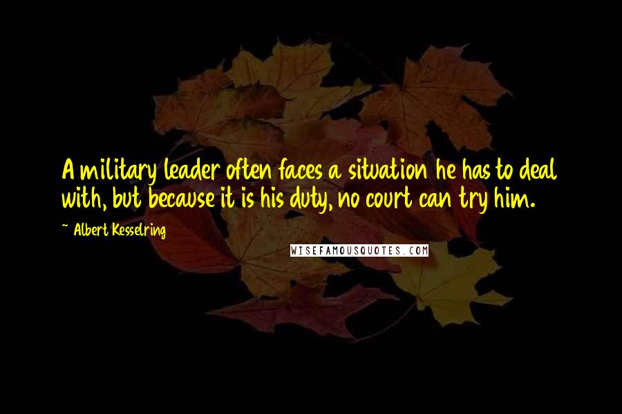 Albert Kesselring Quotes: A military leader often faces a situation he has to deal with, but because it is his duty, no court can try him.