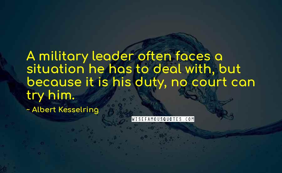 Albert Kesselring Quotes: A military leader often faces a situation he has to deal with, but because it is his duty, no court can try him.