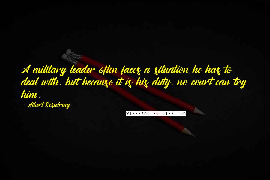 Albert Kesselring Quotes: A military leader often faces a situation he has to deal with, but because it is his duty, no court can try him.