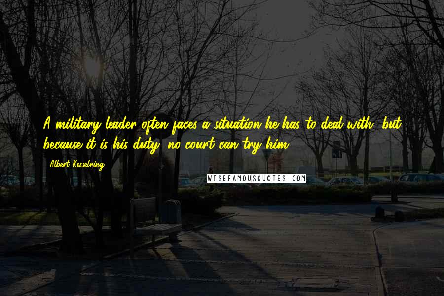 Albert Kesselring Quotes: A military leader often faces a situation he has to deal with, but because it is his duty, no court can try him.