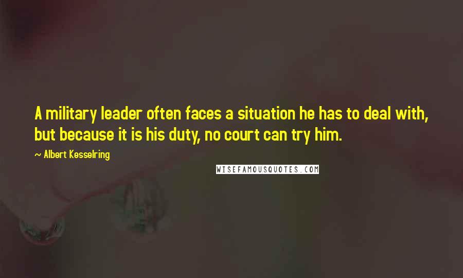 Albert Kesselring Quotes: A military leader often faces a situation he has to deal with, but because it is his duty, no court can try him.