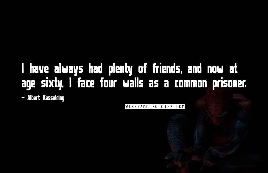 Albert Kesselring Quotes: I have always had plenty of friends, and now at age sixty, I face four walls as a common prisoner.