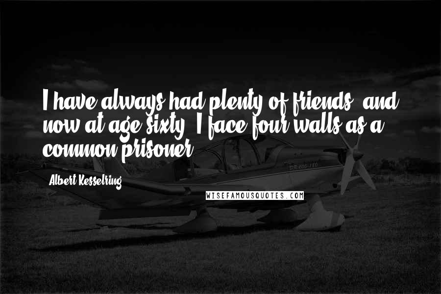 Albert Kesselring Quotes: I have always had plenty of friends, and now at age sixty, I face four walls as a common prisoner.