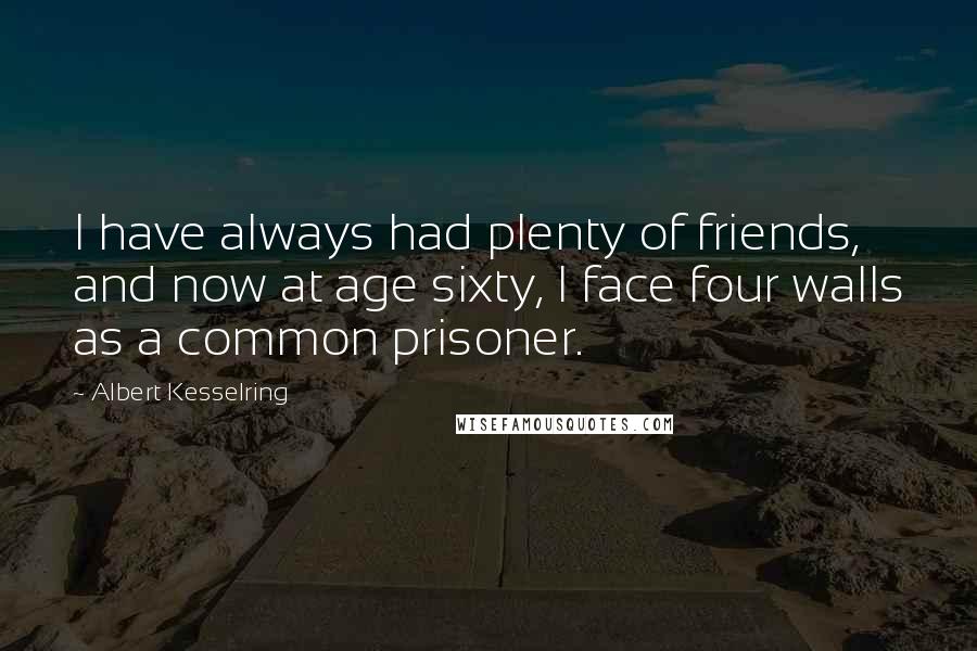 Albert Kesselring Quotes: I have always had plenty of friends, and now at age sixty, I face four walls as a common prisoner.