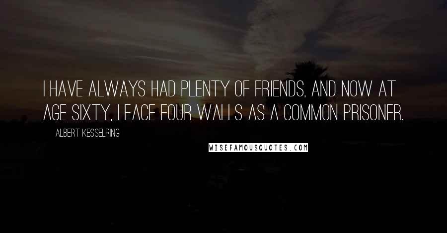 Albert Kesselring Quotes: I have always had plenty of friends, and now at age sixty, I face four walls as a common prisoner.