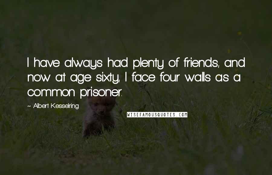 Albert Kesselring Quotes: I have always had plenty of friends, and now at age sixty, I face four walls as a common prisoner.