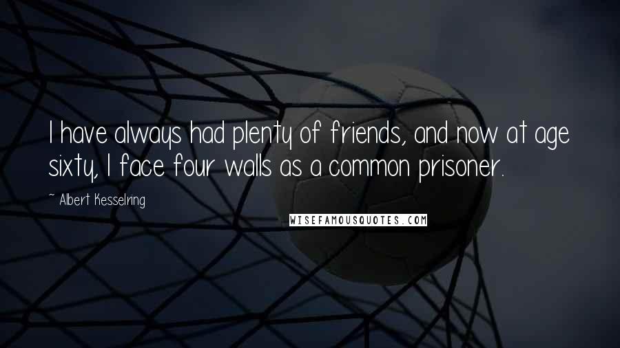 Albert Kesselring Quotes: I have always had plenty of friends, and now at age sixty, I face four walls as a common prisoner.