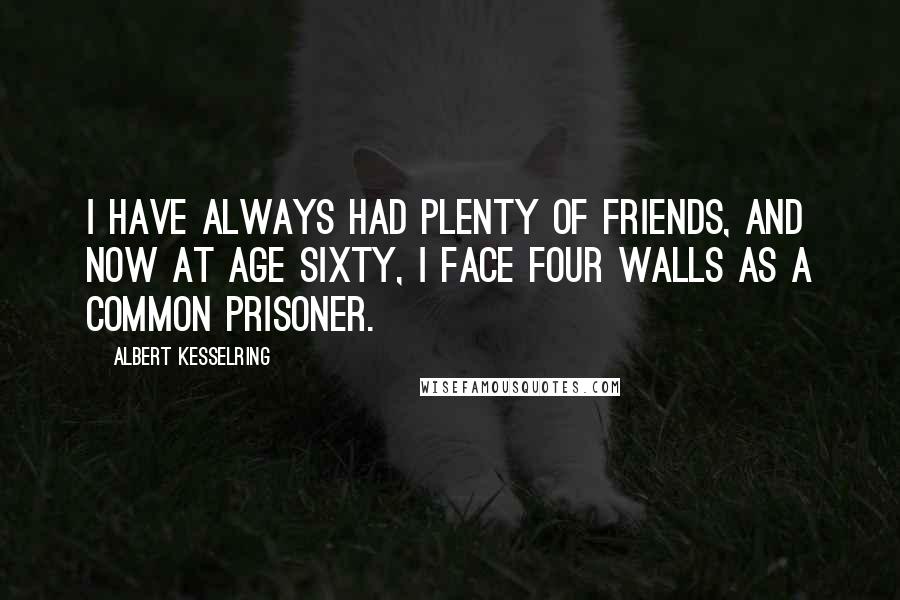 Albert Kesselring Quotes: I have always had plenty of friends, and now at age sixty, I face four walls as a common prisoner.