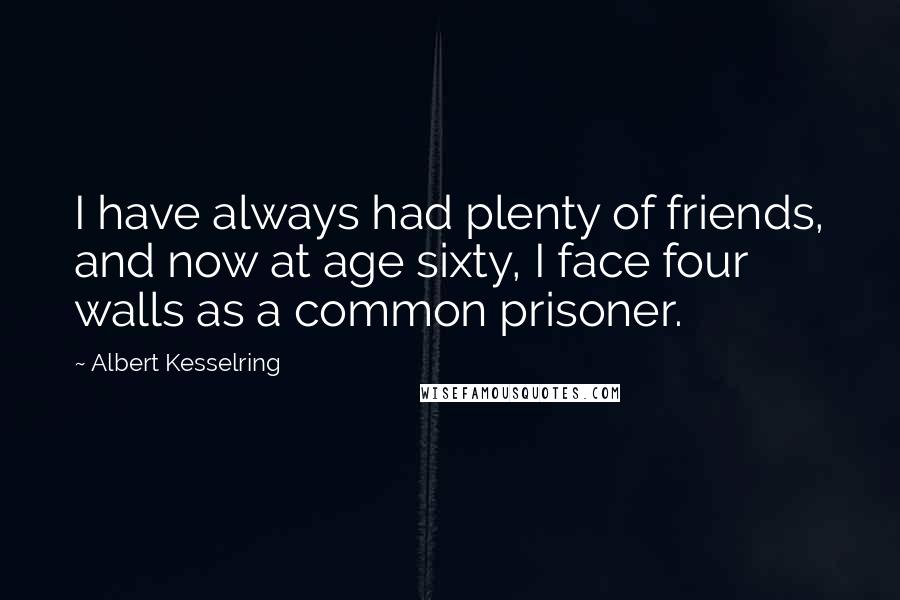 Albert Kesselring Quotes: I have always had plenty of friends, and now at age sixty, I face four walls as a common prisoner.