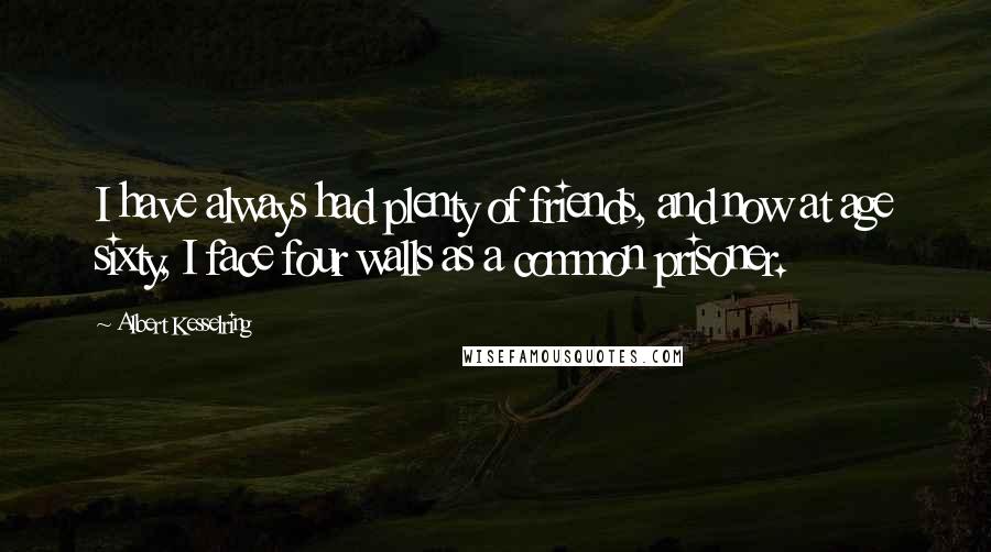 Albert Kesselring Quotes: I have always had plenty of friends, and now at age sixty, I face four walls as a common prisoner.