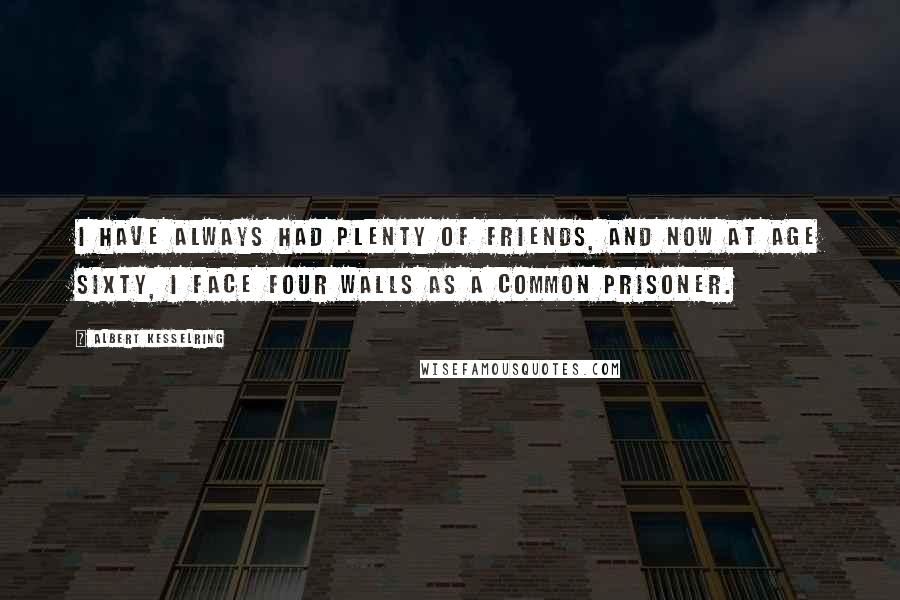 Albert Kesselring Quotes: I have always had plenty of friends, and now at age sixty, I face four walls as a common prisoner.