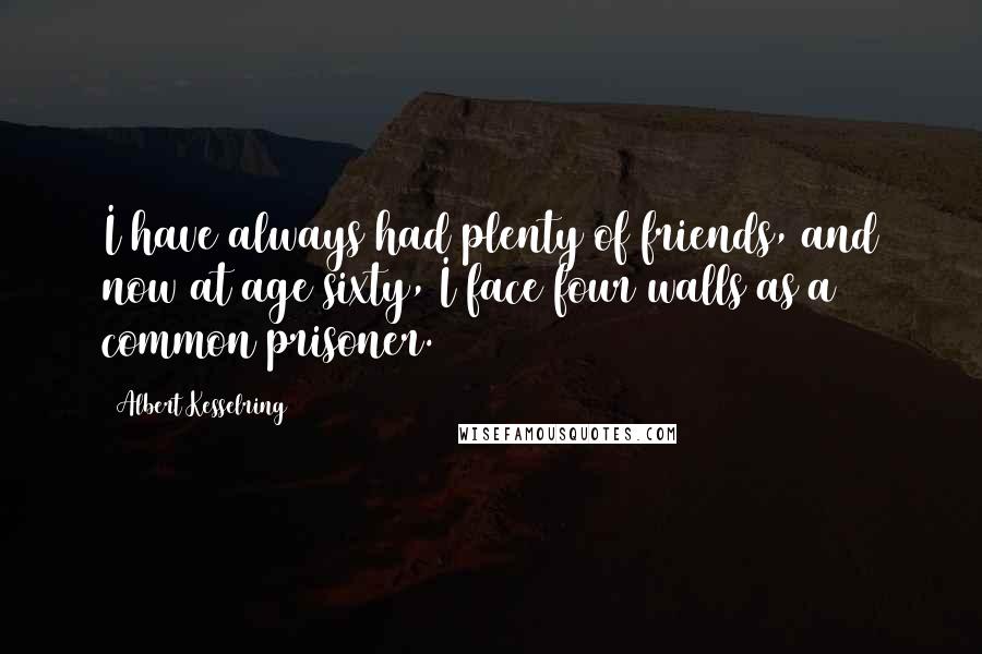 Albert Kesselring Quotes: I have always had plenty of friends, and now at age sixty, I face four walls as a common prisoner.