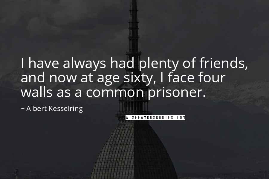 Albert Kesselring Quotes: I have always had plenty of friends, and now at age sixty, I face four walls as a common prisoner.