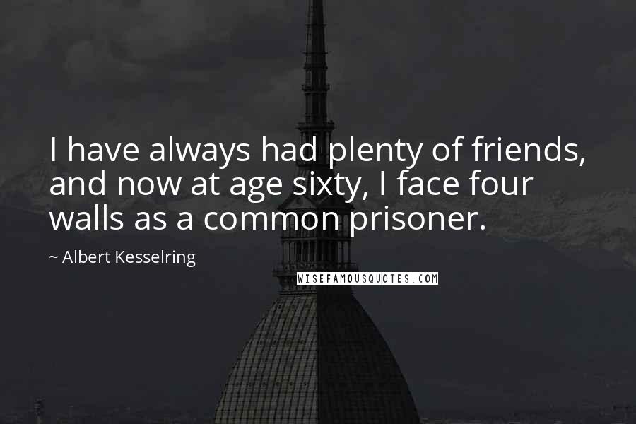 Albert Kesselring Quotes: I have always had plenty of friends, and now at age sixty, I face four walls as a common prisoner.