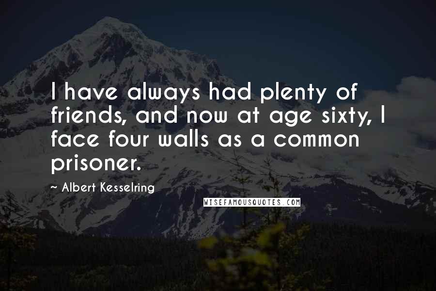 Albert Kesselring Quotes: I have always had plenty of friends, and now at age sixty, I face four walls as a common prisoner.