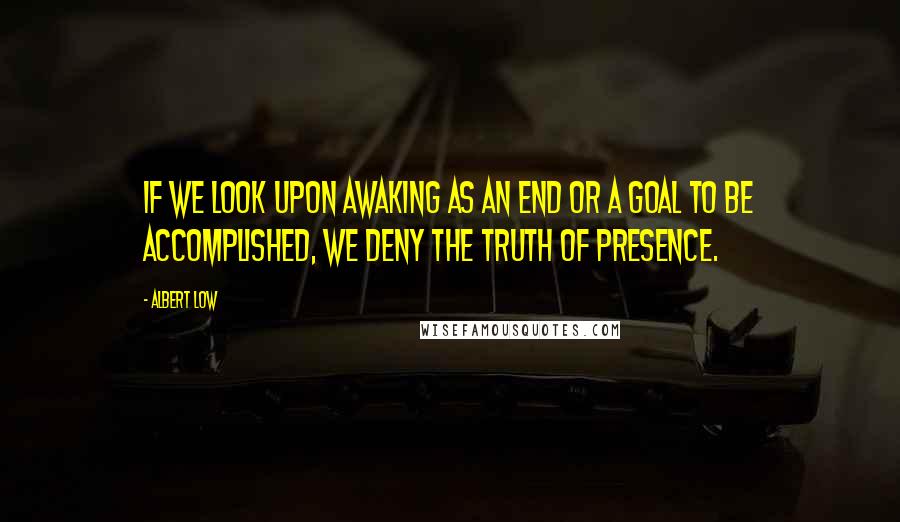 Albert Low Quotes: If we look upon awaking as an end or a goal to be accomplished, we deny the truth of presence.