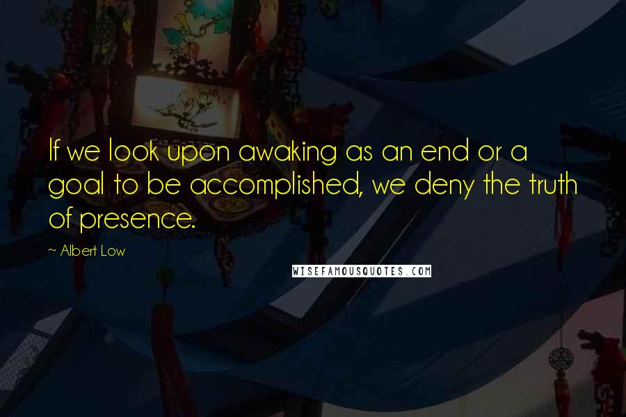 Albert Low Quotes: If we look upon awaking as an end or a goal to be accomplished, we deny the truth of presence.