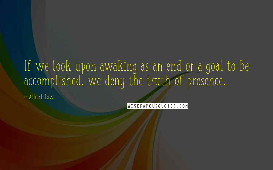 Albert Low Quotes: If we look upon awaking as an end or a goal to be accomplished, we deny the truth of presence.