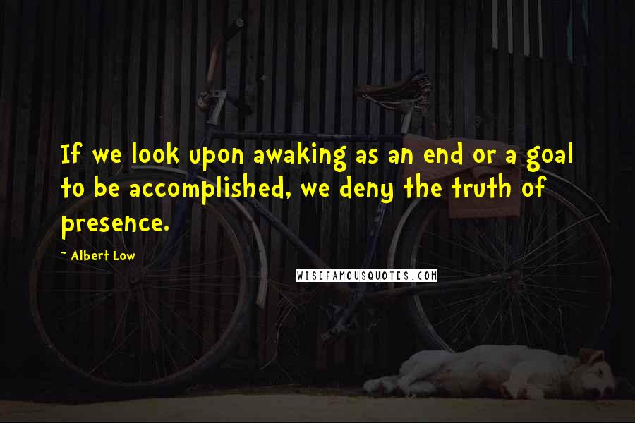 Albert Low Quotes: If we look upon awaking as an end or a goal to be accomplished, we deny the truth of presence.