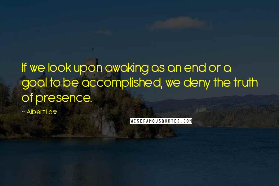 Albert Low Quotes: If we look upon awaking as an end or a goal to be accomplished, we deny the truth of presence.