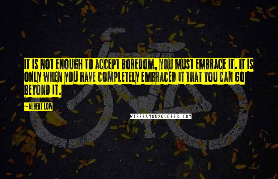 Albert Low Quotes: It is not enough to accept boredom, you must embrace it. It is only when you have completely embraced it that you can go beyond it.