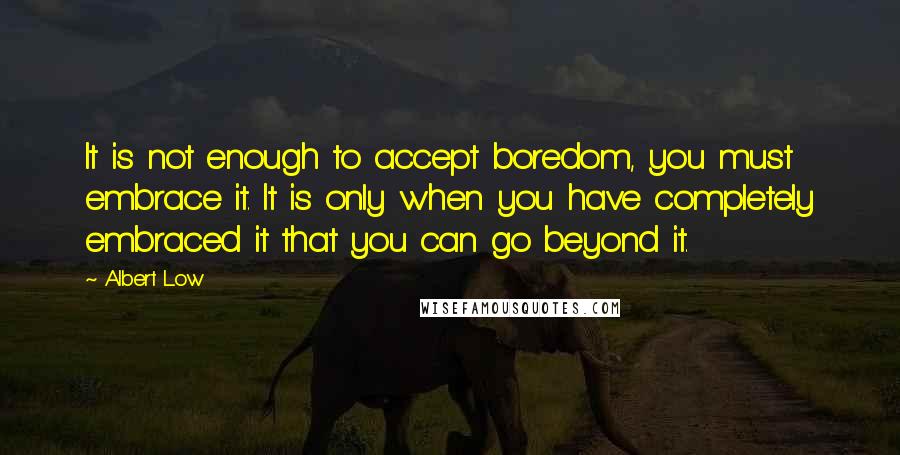 Albert Low Quotes: It is not enough to accept boredom, you must embrace it. It is only when you have completely embraced it that you can go beyond it.