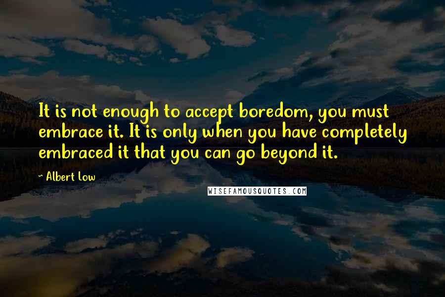 Albert Low Quotes: It is not enough to accept boredom, you must embrace it. It is only when you have completely embraced it that you can go beyond it.