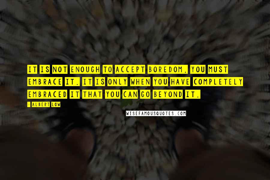 Albert Low Quotes: It is not enough to accept boredom, you must embrace it. It is only when you have completely embraced it that you can go beyond it.