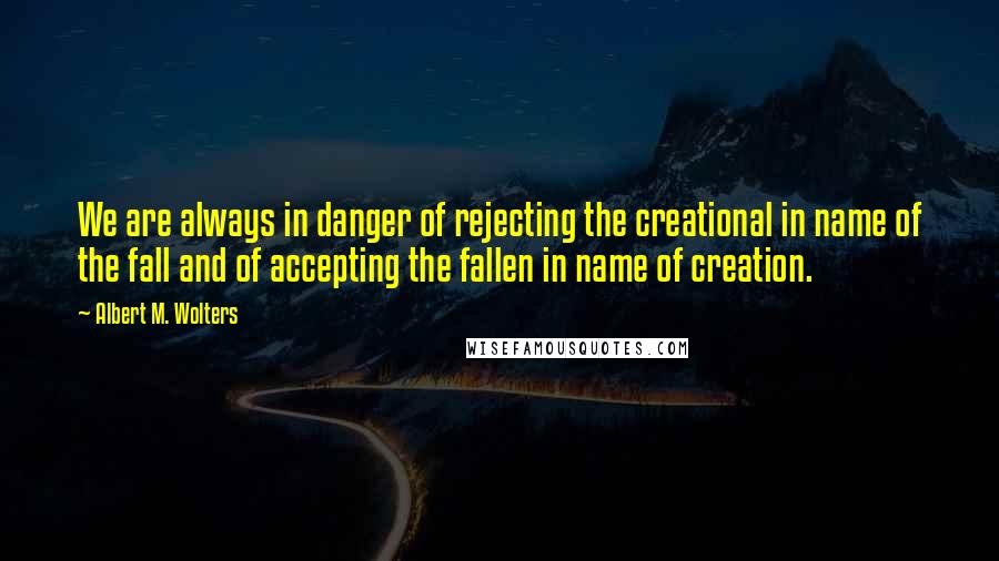 Albert M. Wolters Quotes: We are always in danger of rejecting the creational in name of the fall and of accepting the fallen in name of creation.