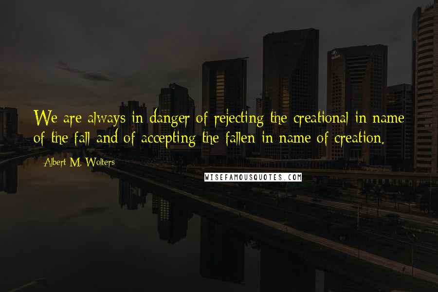 Albert M. Wolters Quotes: We are always in danger of rejecting the creational in name of the fall and of accepting the fallen in name of creation.