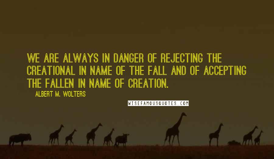 Albert M. Wolters Quotes: We are always in danger of rejecting the creational in name of the fall and of accepting the fallen in name of creation.