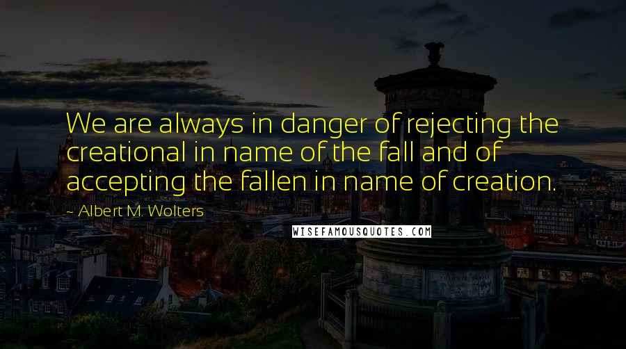 Albert M. Wolters Quotes: We are always in danger of rejecting the creational in name of the fall and of accepting the fallen in name of creation.