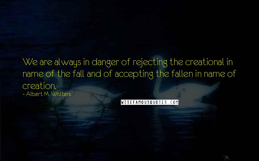 Albert M. Wolters Quotes: We are always in danger of rejecting the creational in name of the fall and of accepting the fallen in name of creation.