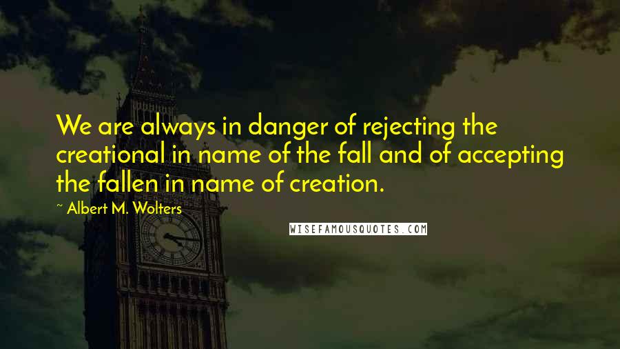 Albert M. Wolters Quotes: We are always in danger of rejecting the creational in name of the fall and of accepting the fallen in name of creation.