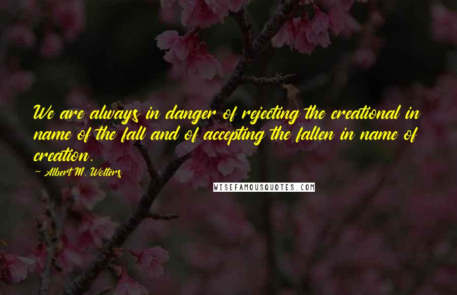 Albert M. Wolters Quotes: We are always in danger of rejecting the creational in name of the fall and of accepting the fallen in name of creation.