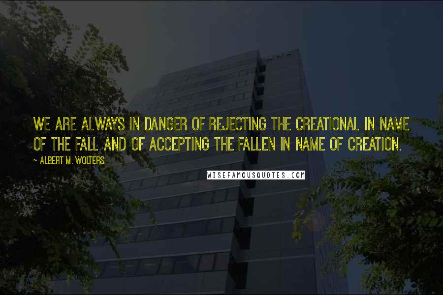 Albert M. Wolters Quotes: We are always in danger of rejecting the creational in name of the fall and of accepting the fallen in name of creation.