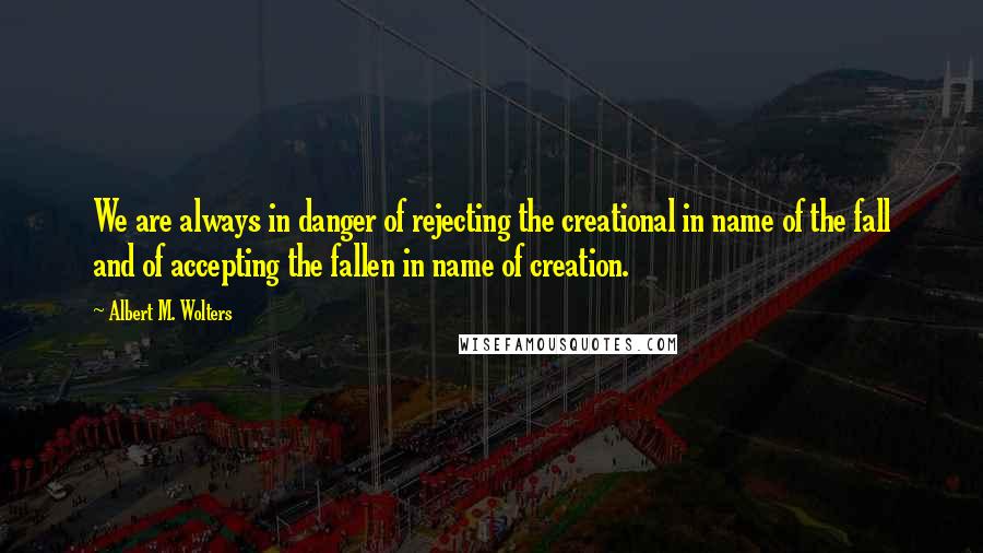 Albert M. Wolters Quotes: We are always in danger of rejecting the creational in name of the fall and of accepting the fallen in name of creation.