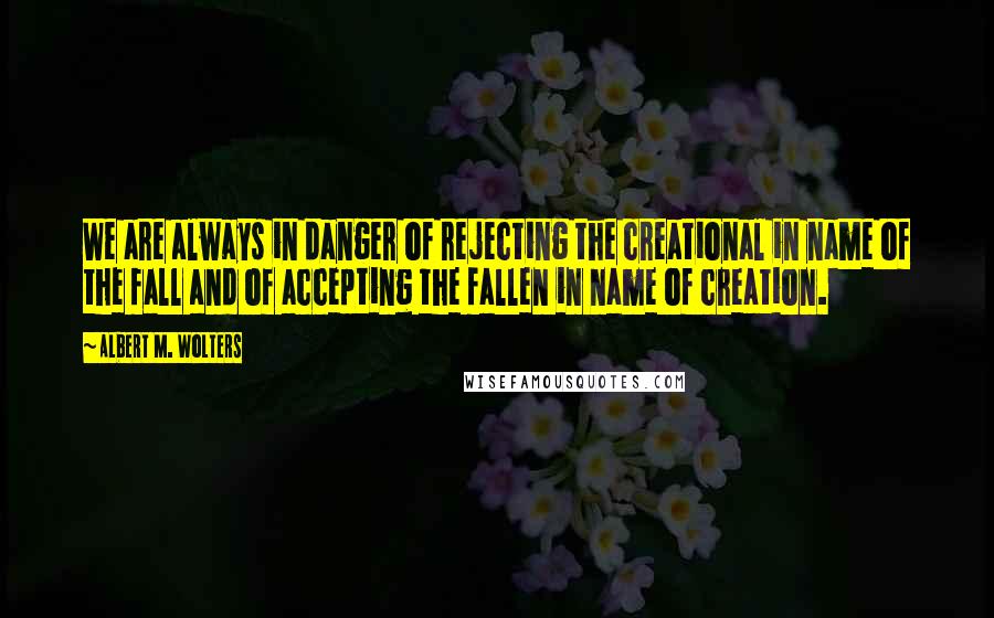 Albert M. Wolters Quotes: We are always in danger of rejecting the creational in name of the fall and of accepting the fallen in name of creation.