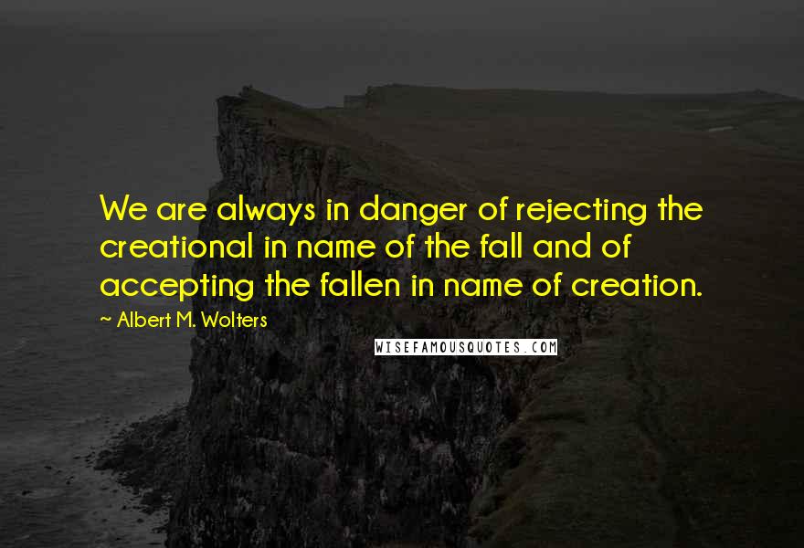 Albert M. Wolters Quotes: We are always in danger of rejecting the creational in name of the fall and of accepting the fallen in name of creation.