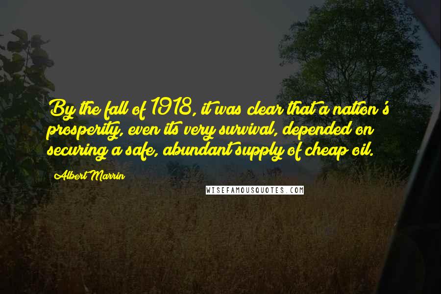 Albert Marrin Quotes: By the fall of 1918, it was clear that a nation's prosperity, even its very survival, depended on securing a safe, abundant supply of cheap oil.