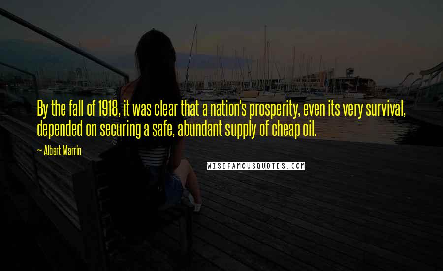 Albert Marrin Quotes: By the fall of 1918, it was clear that a nation's prosperity, even its very survival, depended on securing a safe, abundant supply of cheap oil.