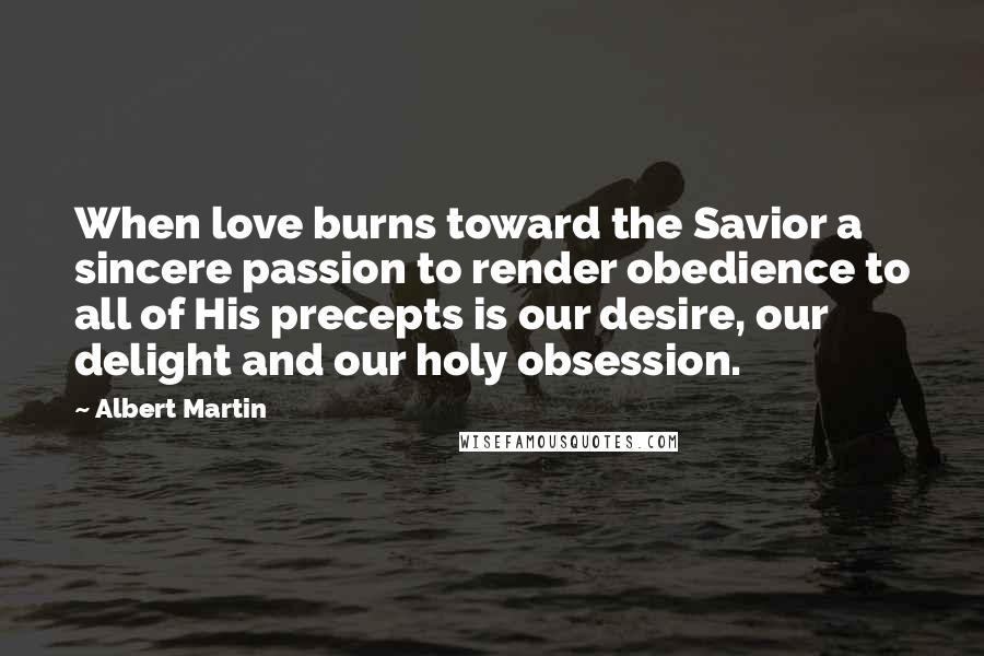 Albert Martin Quotes: When love burns toward the Savior a sincere passion to render obedience to all of His precepts is our desire, our delight and our holy obsession.