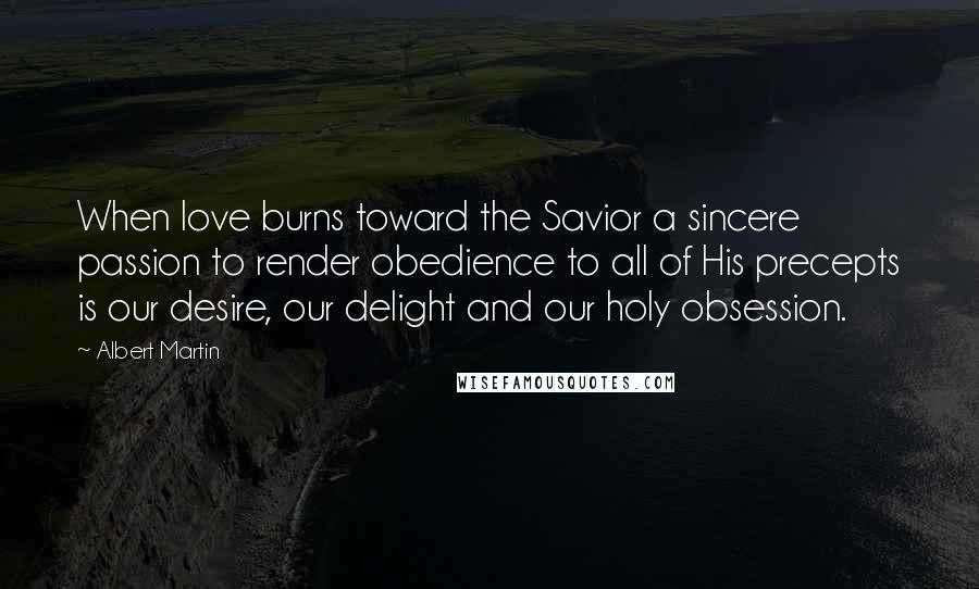 Albert Martin Quotes: When love burns toward the Savior a sincere passion to render obedience to all of His precepts is our desire, our delight and our holy obsession.