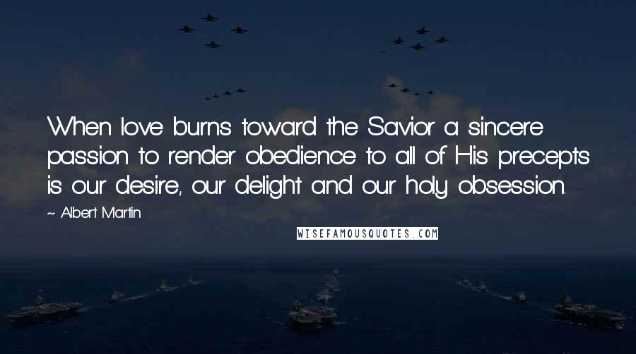 Albert Martin Quotes: When love burns toward the Savior a sincere passion to render obedience to all of His precepts is our desire, our delight and our holy obsession.