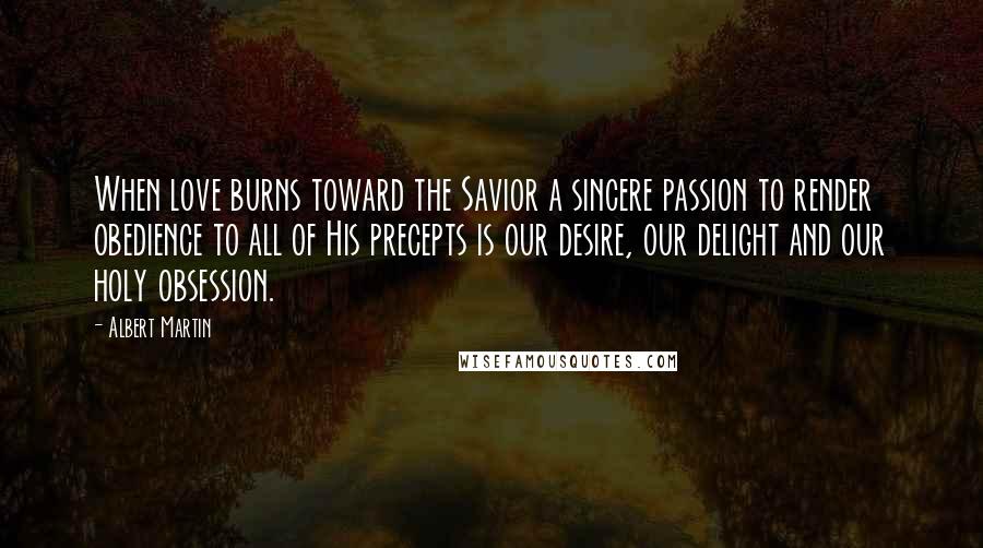 Albert Martin Quotes: When love burns toward the Savior a sincere passion to render obedience to all of His precepts is our desire, our delight and our holy obsession.